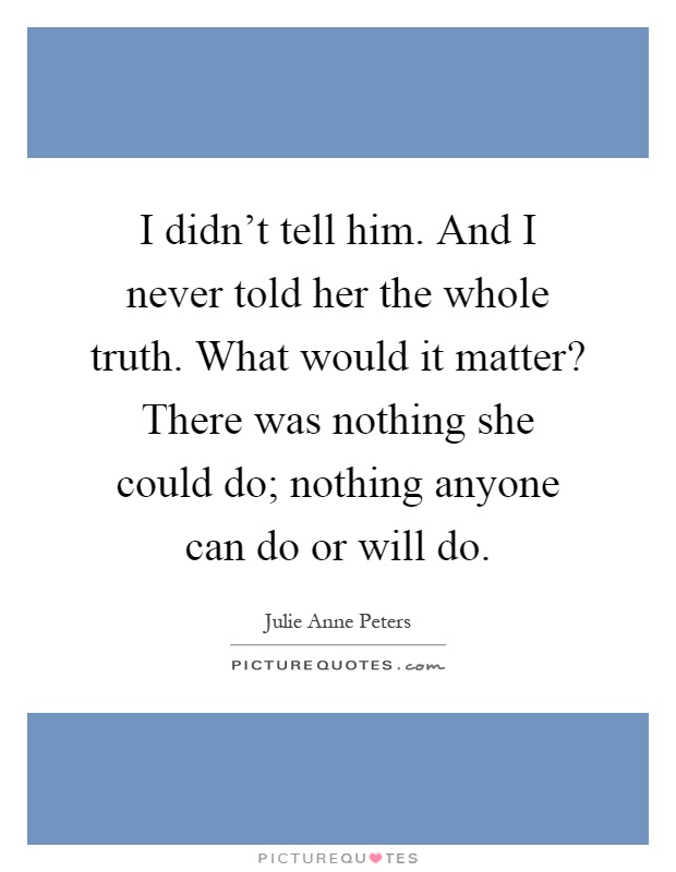 I didn't tell him. And I never told her the whole truth. What would it matter? There was nothing she could do; nothing anyone can do or will do Picture Quote #1