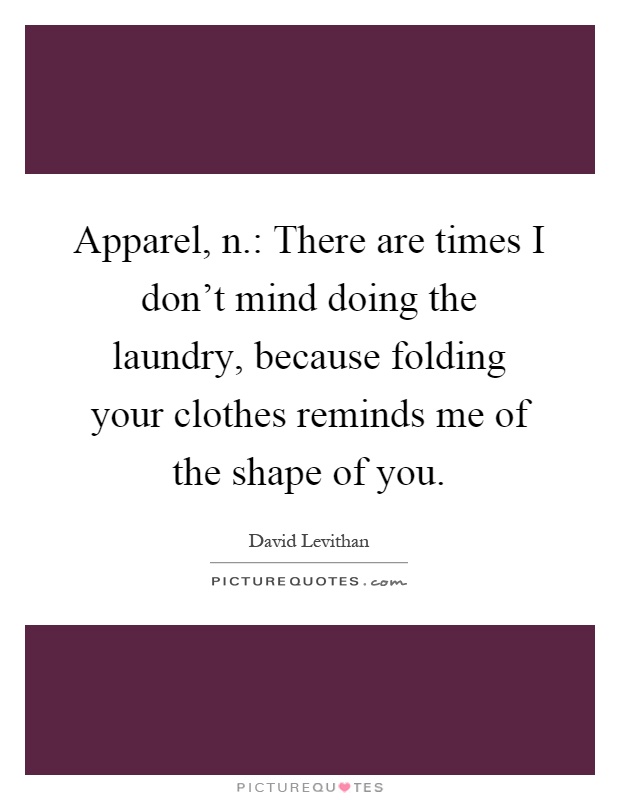 Apparel, n.: There are times I don't mind doing the laundry, because folding your clothes reminds me of the shape of you Picture Quote #1