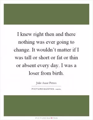 I knew right then and there nothing was ever going to change. It wouldn’t matter if I was tall or short or fat or thin or absent every day. I was a loser from birth Picture Quote #1