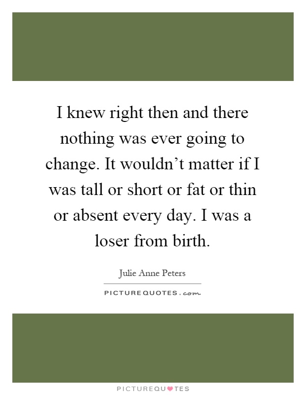 I knew right then and there nothing was ever going to change. It wouldn't matter if I was tall or short or fat or thin or absent every day. I was a loser from birth Picture Quote #1