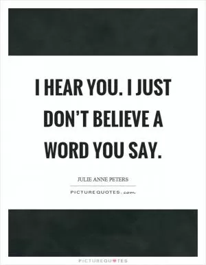 I hear you. I just don’t believe a word you say Picture Quote #1