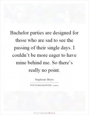 Bachelor parties are designed for those who are sad to see the passing of their single days. I couldn’t be more eager to have mine behind me. So there’s really no point Picture Quote #1
