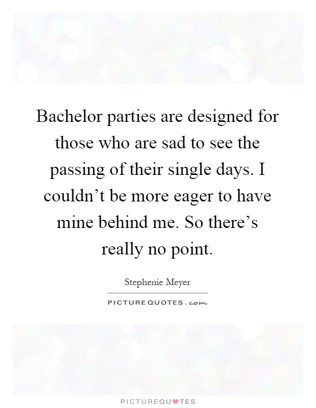 Bachelor parties are designed for those who are sad to see the passing of their single days. I couldn't be more eager to have mine behind me. So there's really no point Picture Quote #1