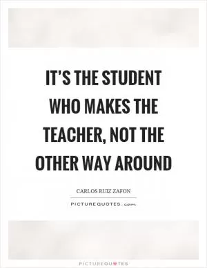 It’s the student who makes the teacher, not the other way around Picture Quote #1