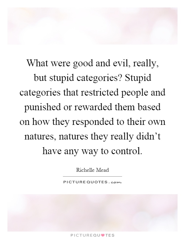 What were good and evil, really, but stupid categories? Stupid categories that restricted people and punished or rewarded them based on how they responded to their own natures, natures they really didn't have any way to control Picture Quote #1