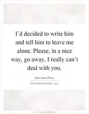 I’d decided to write him and tell him to leave me alone. Please, in a nice way, go away, I really can’t deal with you Picture Quote #1