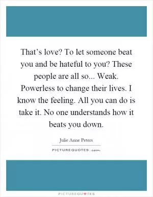 That’s love? To let someone beat you and be hateful to you? These people are all so... Weak. Powerless to change their lives. I know the feeling. All you can do is take it. No one understands how it beats you down Picture Quote #1