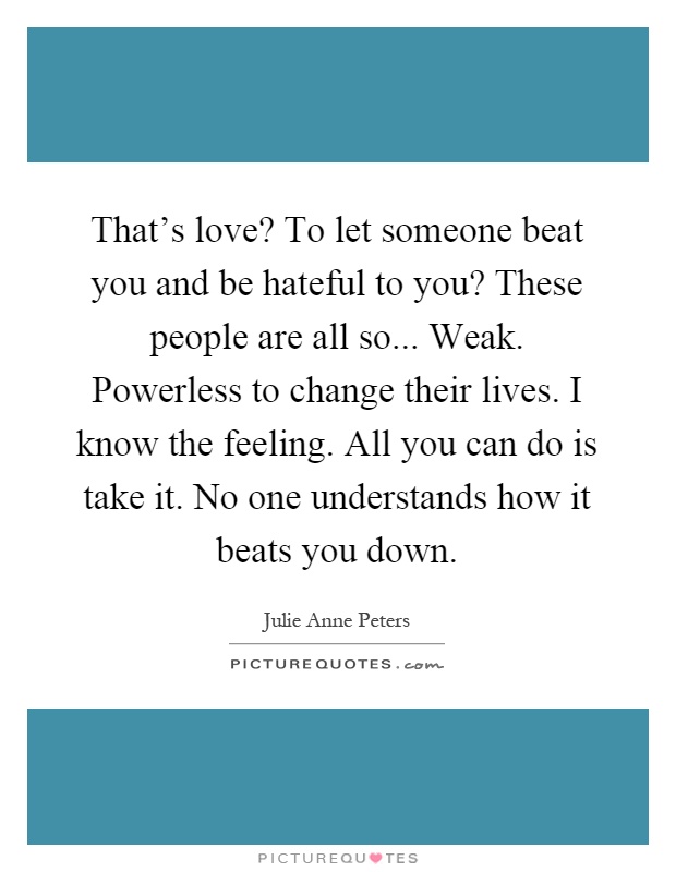 That's love? To let someone beat you and be hateful to you? These people are all so... Weak. Powerless to change their lives. I know the feeling. All you can do is take it. No one understands how it beats you down Picture Quote #1