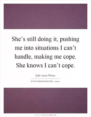 She’s still doing it, pushing me into situations I can’t handle, making me cope. She knows I can’t cope Picture Quote #1