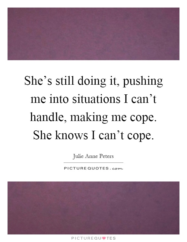 She's still doing it, pushing me into situations I can't handle, making me cope. She knows I can't cope Picture Quote #1