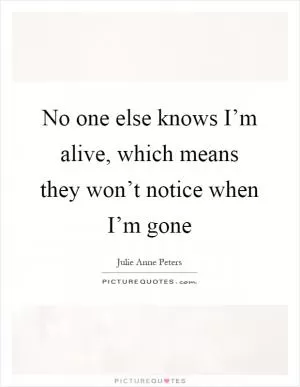 No one else knows I’m alive, which means they won’t notice when I’m gone Picture Quote #1
