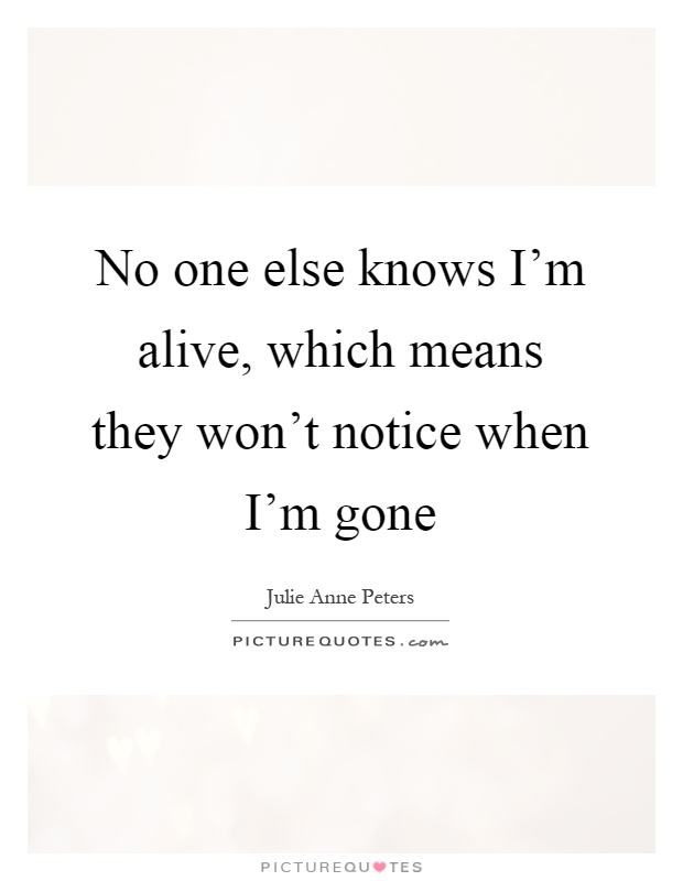 No one else knows I'm alive, which means they won't notice when I'm gone Picture Quote #1