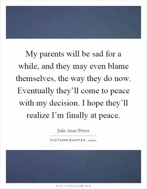 My parents will be sad for a while, and they may even blame themselves, the way they do now. Eventually they’ll come to peace with my decision. I hope they’ll realize I’m finally at peace Picture Quote #1