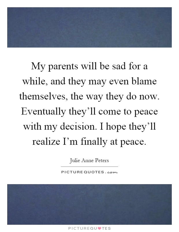 My parents will be sad for a while, and they may even blame themselves, the way they do now. Eventually they'll come to peace with my decision. I hope they'll realize I'm finally at peace Picture Quote #1