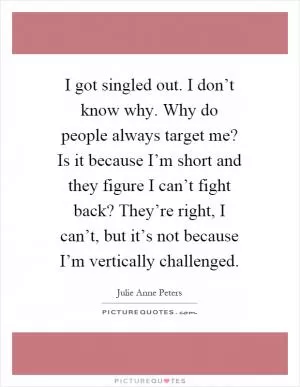 I got singled out. I don’t know why. Why do people always target me? Is it because I’m short and they figure I can’t fight back? They’re right, I can’t, but it’s not because I’m vertically challenged Picture Quote #1