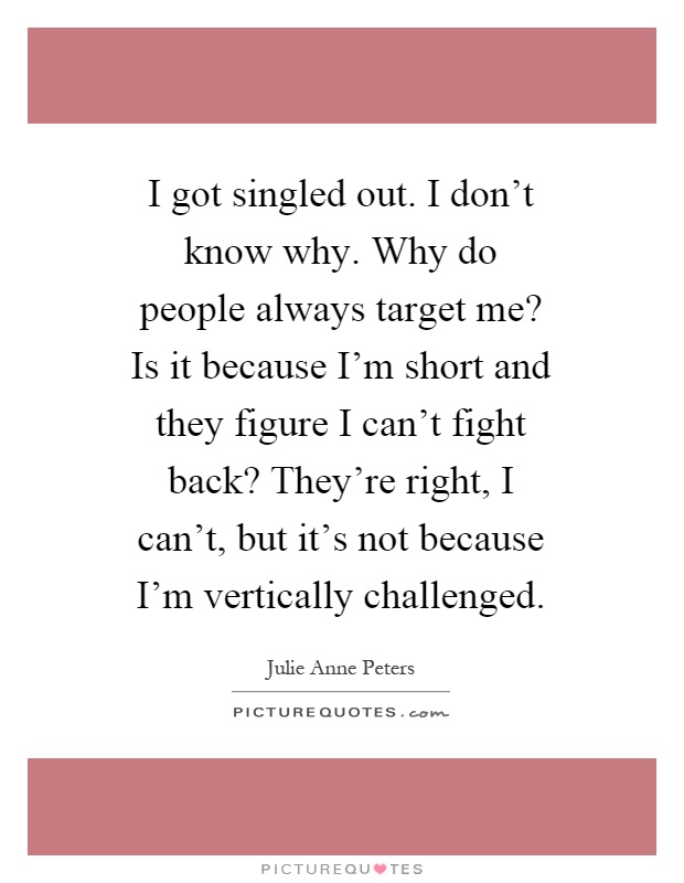 I got singled out. I don't know why. Why do people always target me? Is it because I'm short and they figure I can't fight back? They're right, I can't, but it's not because I'm vertically challenged Picture Quote #1