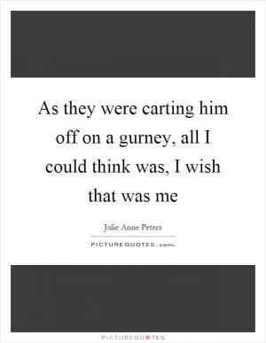 As they were carting him off on a gurney, all I could think was, I wish that was me Picture Quote #1