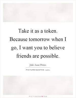 Take it as a token. Because tomorrow when I go, I want you to believe friends are possible Picture Quote #1