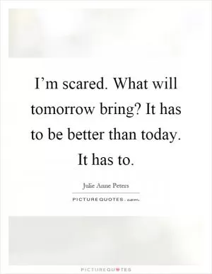 I’m scared. What will tomorrow bring? It has to be better than today. It has to Picture Quote #1