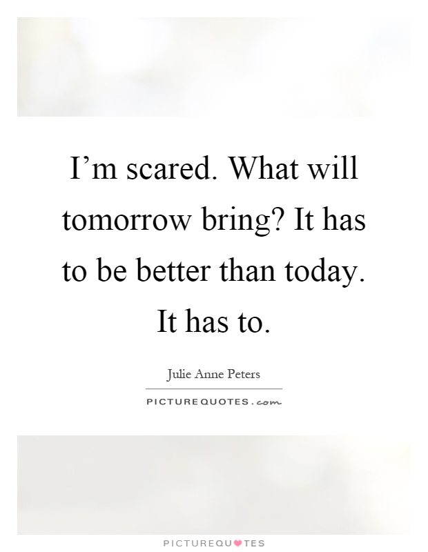 I'm scared. What will tomorrow bring? It has to be better than today. It has to Picture Quote #1