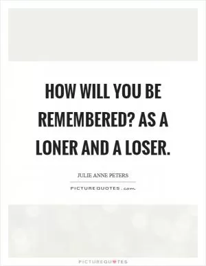 How will you be remembered? As a loner and a loser Picture Quote #1