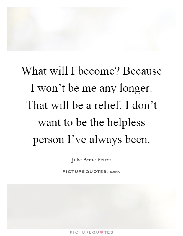What will I become? Because I won't be me any longer. That will be a relief. I don't want to be the helpless person I've always been Picture Quote #1