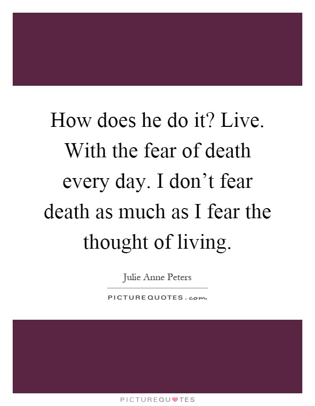 How does he do it? Live. With the fear of death every day. I don't fear death as much as I fear the thought of living Picture Quote #1