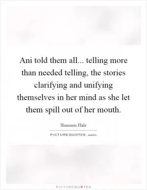 Ani told them all... telling more than needed telling, the stories clarifying and unifying themselves in her mind as she let them spill out of her mouth Picture Quote #1