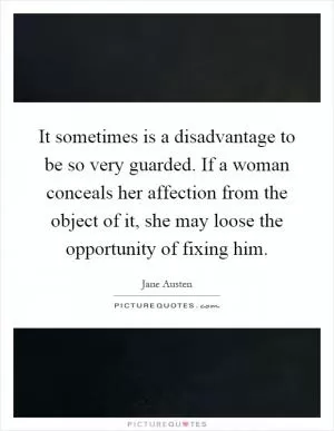 It sometimes is a disadvantage to be so very guarded. If a woman conceals her affection from the object of it, she may loose the opportunity of fixing him Picture Quote #1