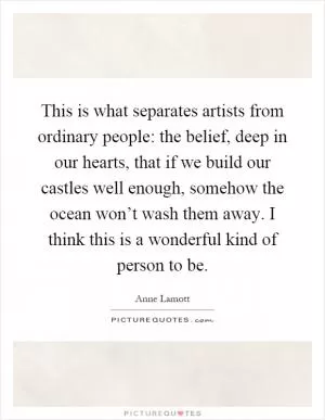 This is what separates artists from ordinary people: the belief, deep in our hearts, that if we build our castles well enough, somehow the ocean won’t wash them away. I think this is a wonderful kind of person to be Picture Quote #1