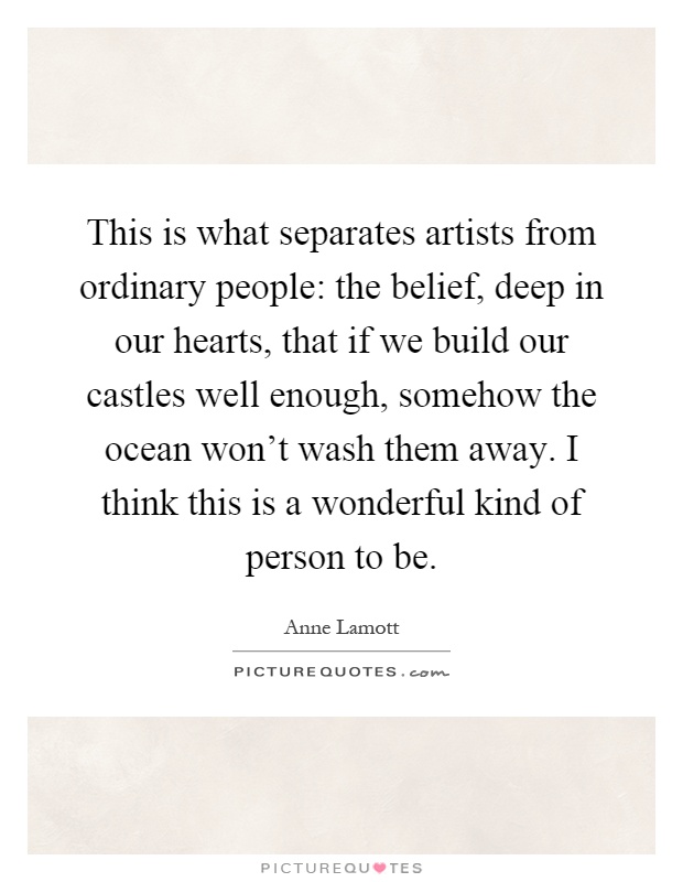 This is what separates artists from ordinary people: the belief, deep in our hearts, that if we build our castles well enough, somehow the ocean won't wash them away. I think this is a wonderful kind of person to be Picture Quote #1