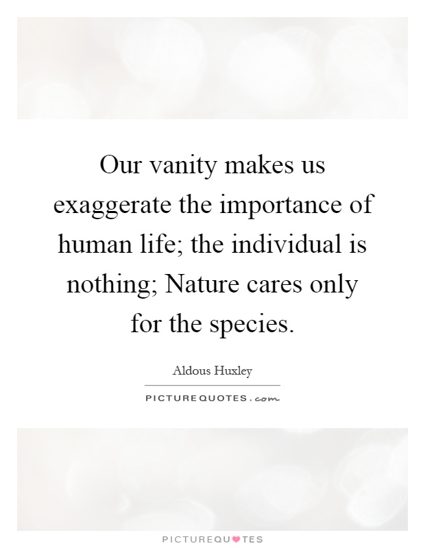 Our vanity makes us exaggerate the importance of human life; the individual is nothing; Nature cares only for the species Picture Quote #1