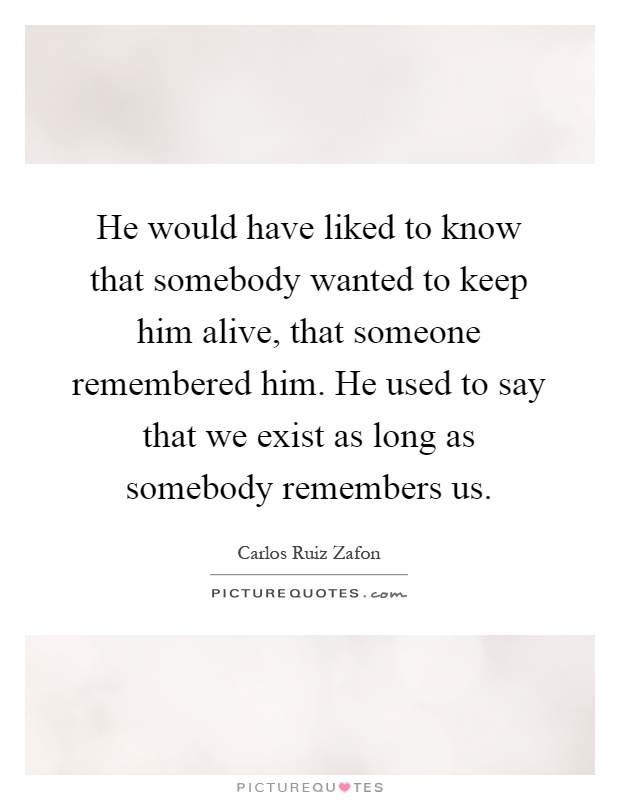 He would have liked to know that somebody wanted to keep him alive, that someone remembered him. He used to say that we exist as long as somebody remembers us Picture Quote #1
