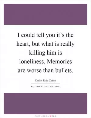 I could tell you it’s the heart, but what is really killing him is loneliness. Memories are worse than bullets Picture Quote #1
