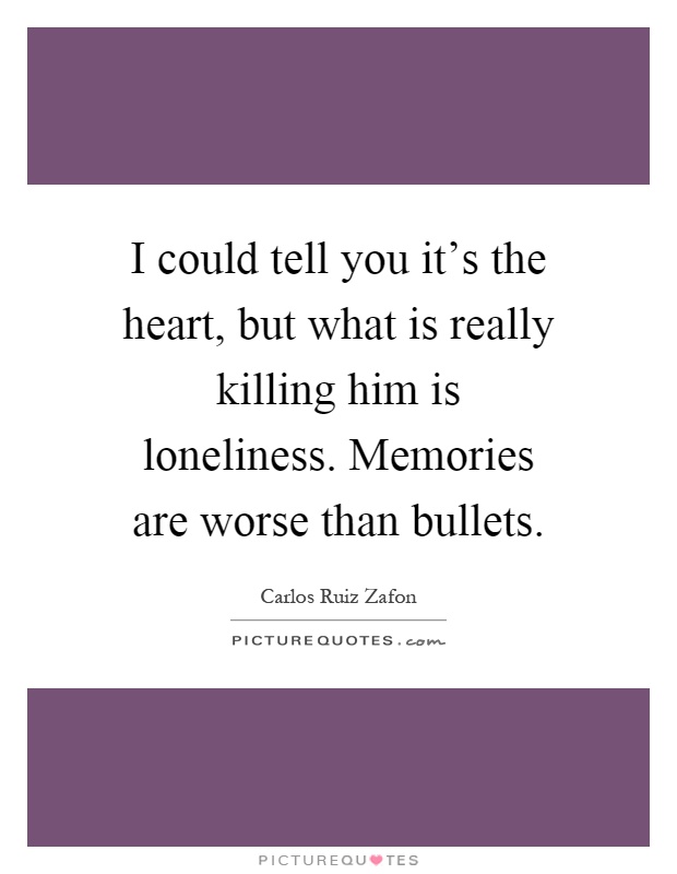 I could tell you it's the heart, but what is really killing him is loneliness. Memories are worse than bullets Picture Quote #1