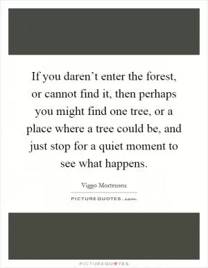 If you daren’t enter the forest, or cannot find it, then perhaps you might find one tree, or a place where a tree could be, and just stop for a quiet moment to see what happens Picture Quote #1