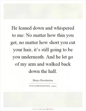 He leaned down and whispered to me: No matter how thin you get, no matter how short you cut your hair, it’s still going to be you underneath. And he let go of my arm and walked back down the hall Picture Quote #1