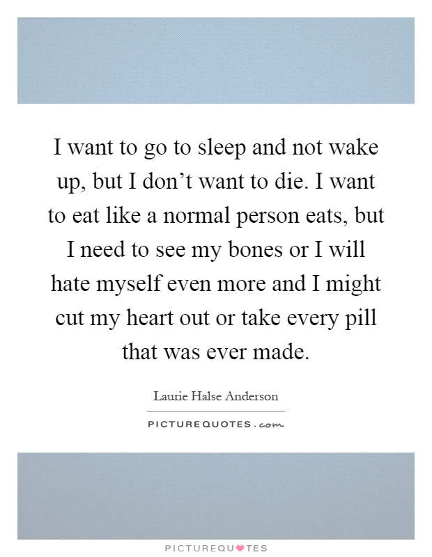 I want to go to sleep and not wake up, but I don't want to die. I want to eat like a normal person eats, but I need to see my bones or I will hate myself even more and I might cut my heart out or take every pill that was ever made Picture Quote #1