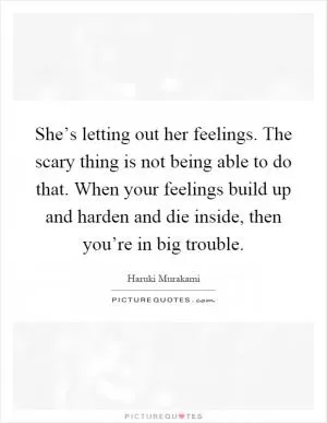 She’s letting out her feelings. The scary thing is not being able to do that. When your feelings build up and harden and die inside, then you’re in big trouble Picture Quote #1