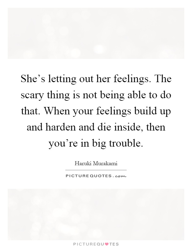 She's letting out her feelings. The scary thing is not being able to do that. When your feelings build up and harden and die inside, then you're in big trouble Picture Quote #1