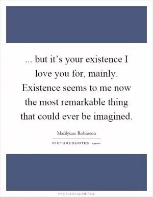 ... but it’s your existence I love you for, mainly. Existence seems to me now the most remarkable thing that could ever be imagined Picture Quote #1