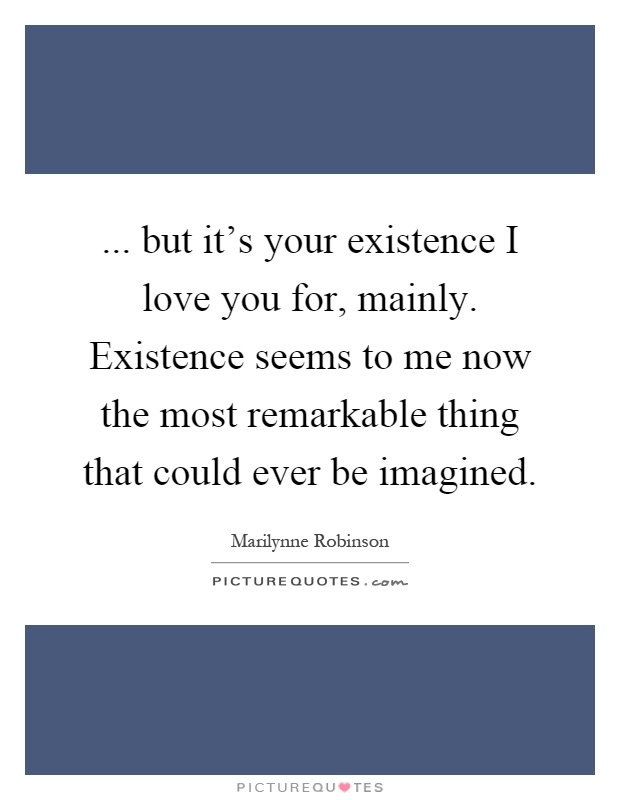 ... but it's your existence I love you for, mainly. Existence seems to me now the most remarkable thing that could ever be imagined Picture Quote #1