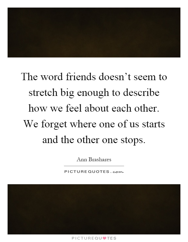 The word friends doesn't seem to stretch big enough to describe how we feel about each other. We forget where one of us starts and the other one stops Picture Quote #1