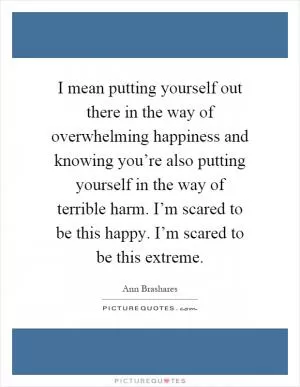I mean putting yourself out there in the way of overwhelming happiness and knowing you’re also putting yourself in the way of terrible harm. I’m scared to be this happy. I’m scared to be this extreme Picture Quote #1