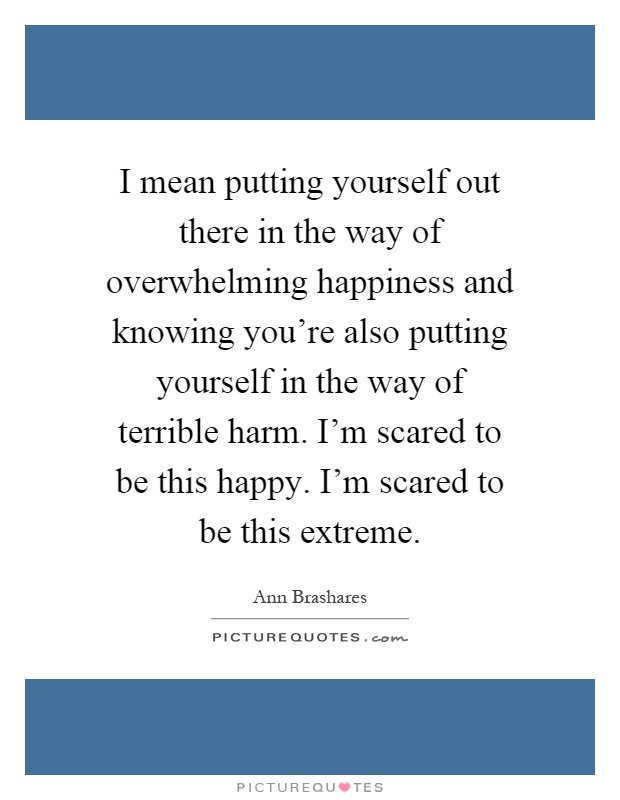 I mean putting yourself out there in the way of overwhelming happiness and knowing you're also putting yourself in the way of terrible harm. I'm scared to be this happy. I'm scared to be this extreme Picture Quote #1