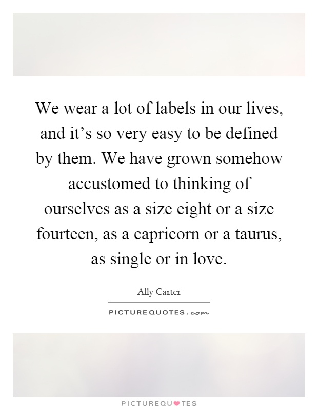 We wear a lot of labels in our lives, and it's so very easy to be defined by them. We have grown somehow accustomed to thinking of ourselves as a size eight or a size fourteen, as a capricorn or a taurus, as single or in love Picture Quote #1