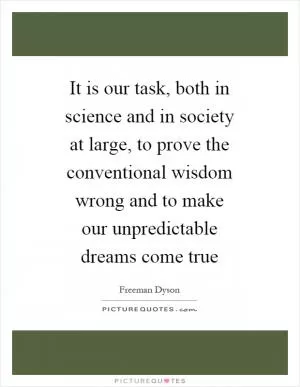 It is our task, both in science and in society at large, to prove the conventional wisdom wrong and to make our unpredictable dreams come true Picture Quote #1