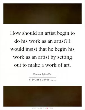 How should an artist begin to do his work as an artist? I would insist that he begin his work as an artist by setting out to make a work of art Picture Quote #1