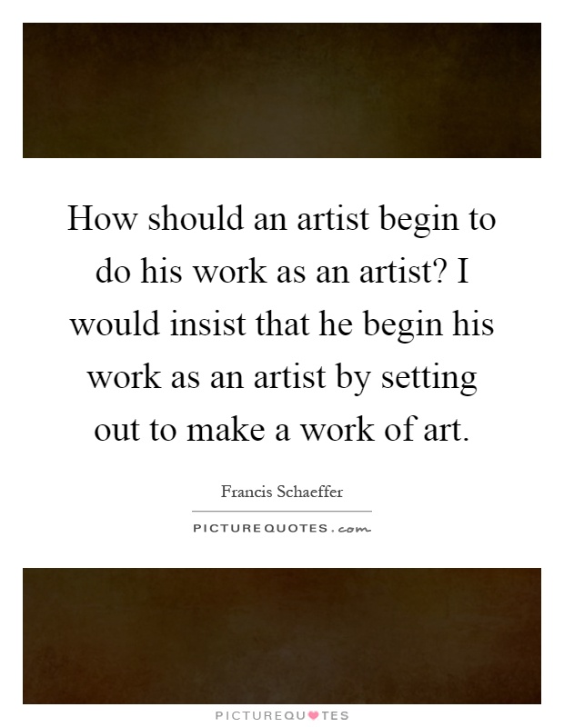 How should an artist begin to do his work as an artist? I would insist that he begin his work as an artist by setting out to make a work of art Picture Quote #1