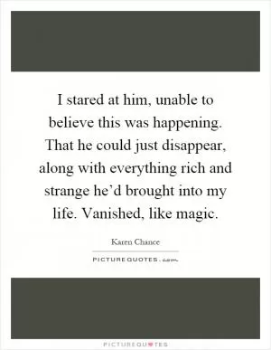 I stared at him, unable to believe this was happening. That he could just disappear, along with everything rich and strange he’d brought into my life. Vanished, like magic Picture Quote #1